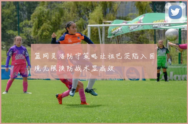 篮网灵活防守策略让祖巴茨陷入困境无限换防战术显成效