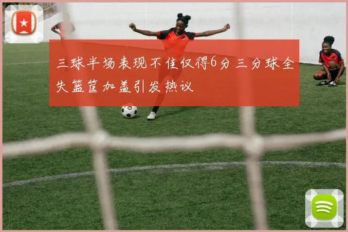 三球半场表现不佳仅得6分三分球全失篮筐加盖引发热议
