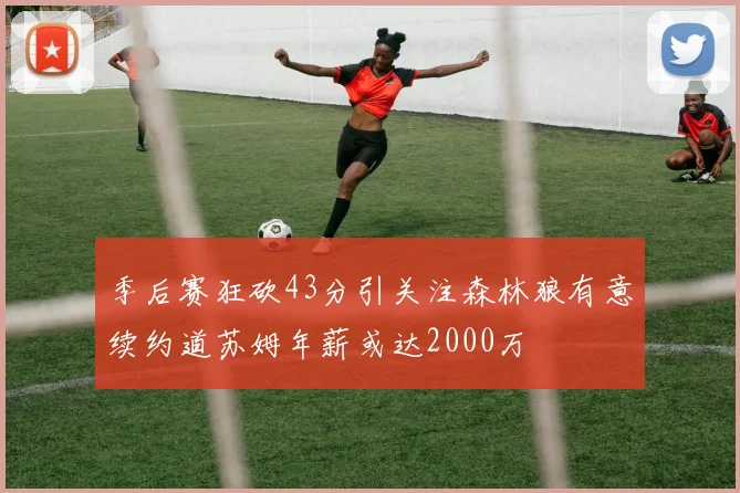 季后赛狂砍43分引关注森林狼有意续约道苏姆年薪或达2000万