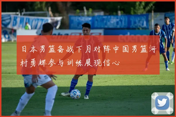 日本男篮备战下月对阵中国男篮河村勇辉参与训练展现信心