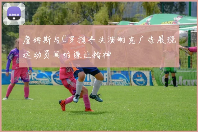 詹姆斯与C罗携手共演耐克广告展现运动员间的谦让精神