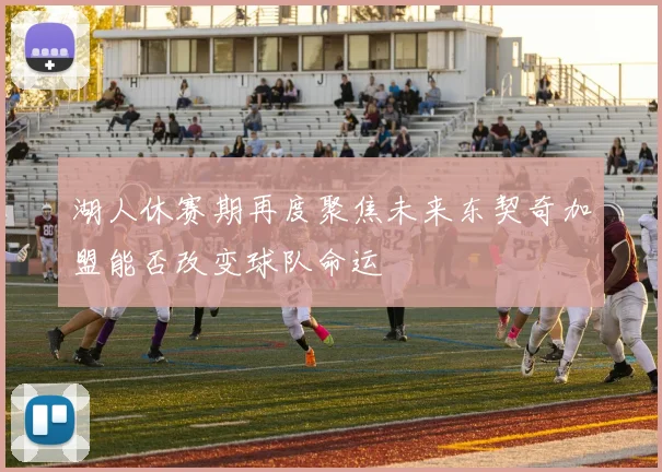 湖人休赛期再度聚焦未来东契奇加盟能否改变球队命运