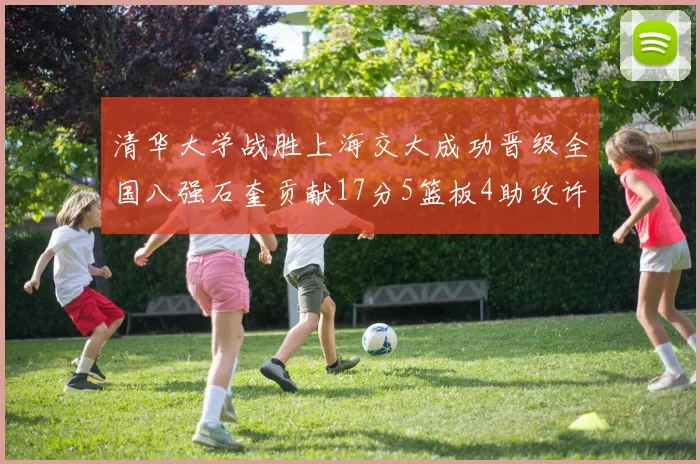 清华大学战胜上海交大成功晋级全国八强石奎贡献17分5篮板4助攻许熙桐斩获16分7篮板