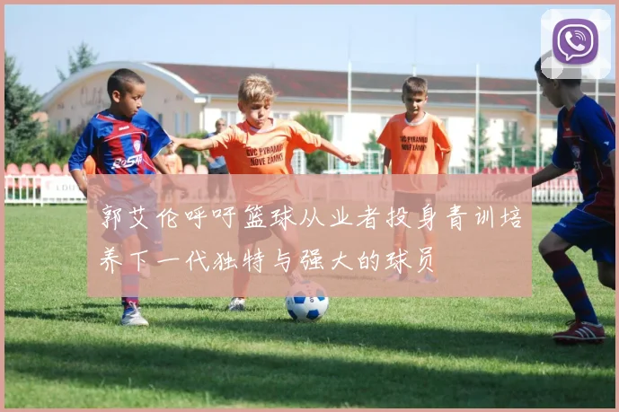 郭艾伦呼吁篮球从业者投身青训培养下一代独特与强大的球员