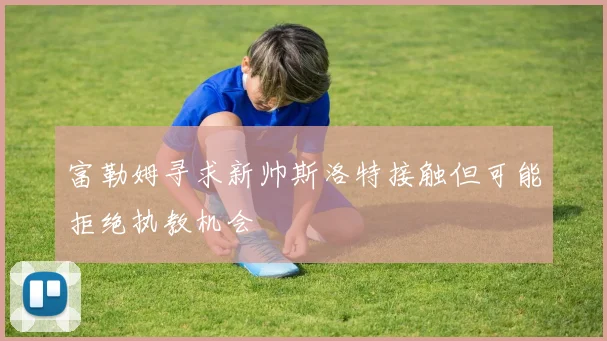 富勒姆寻求新帅斯洛特接触但可能拒绝执教机会