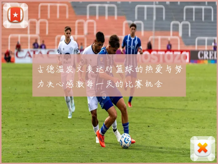 古德温发文表达对篮球的热爱与努力决心感激每一天的比赛机会