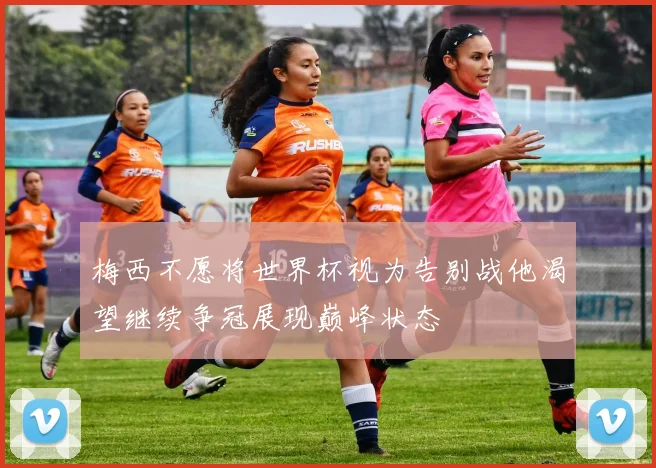 梅西不愿将世界杯视为告别战他渴望继续争冠展现巅峰状态
