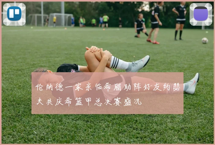 伦纳德一家亲临希腊助阵好友约瑟夫共庆希篮甲总决赛盛况