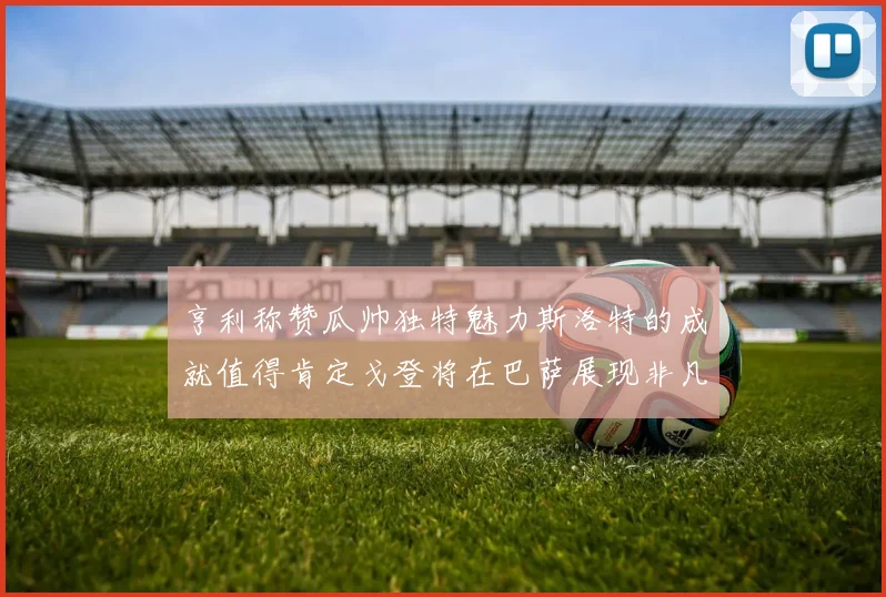 亨利称赞瓜帅独特魅力斯洛特的成就值得肯定戈登将在巴萨展现非凡才华