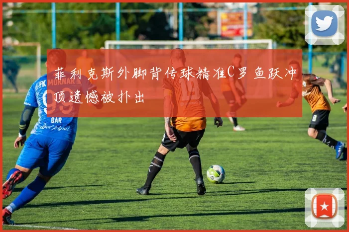 菲利克斯外脚背传球精准C罗鱼跃冲顶遗憾被扑出