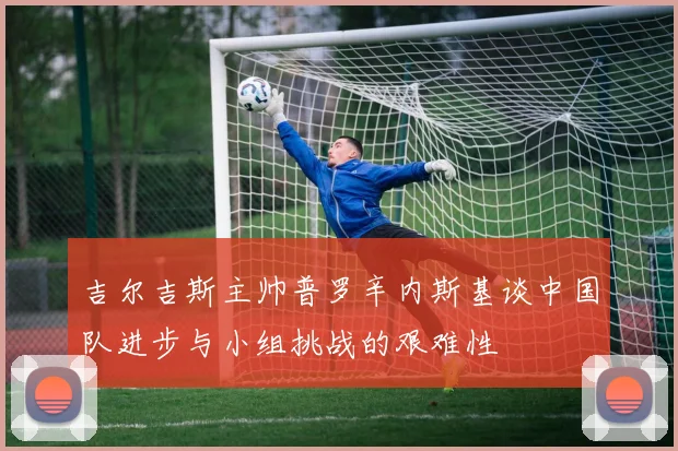 吉尔吉斯主帅普罗辛内斯基谈中国队进步与小组挑战的艰难性