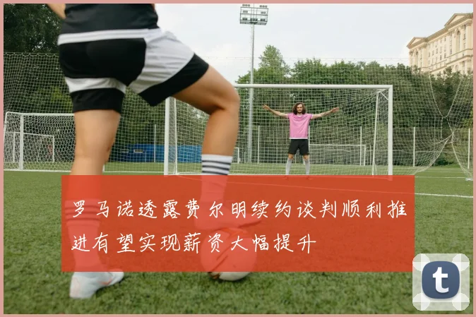 罗马诺透露费尔明续约谈判顺利推进有望实现薪资大幅提升