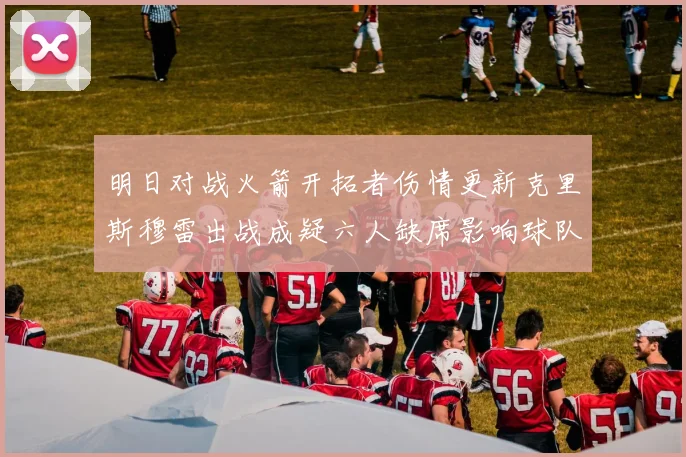 明日对战火箭开拓者伤情更新克里斯穆雷出战成疑六人缺席影响球队实力