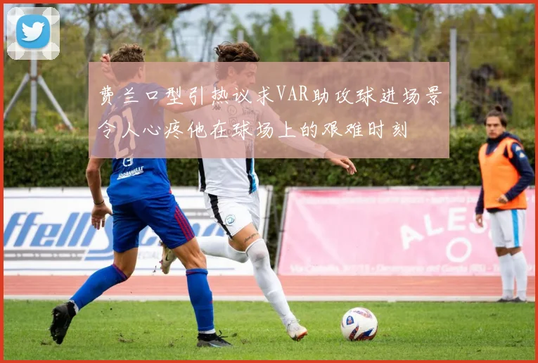 费兰口型引热议求VAR助攻球进场景令人心疼他在球场上的艰难时刻