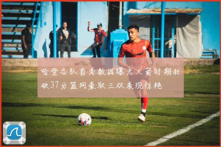 哈登各队首秀数据曝光火箭时期狂砍37分篮网豪取三双表现惊艳