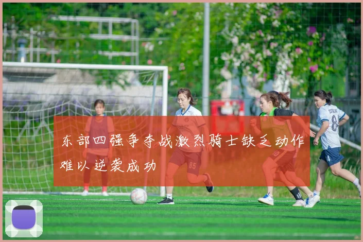 东部四强争夺战激烈骑士缺乏动作难以逆袭成功