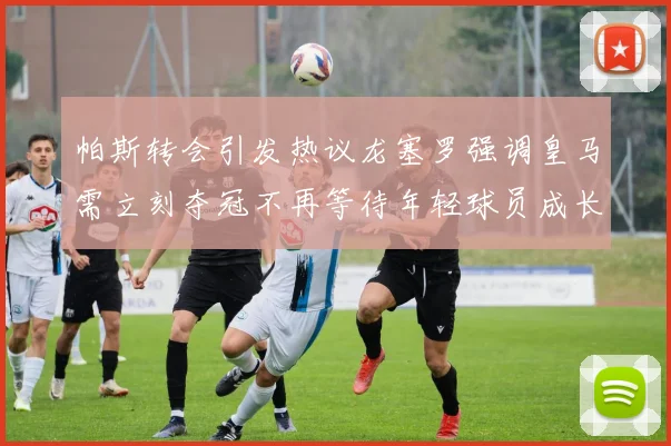 帕斯转会引发热议龙塞罗强调皇马需立刻夺冠不再等待年轻球员成长