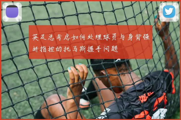 英足总考虑如何处理球员与身背强奸指控的托马斯握手问题