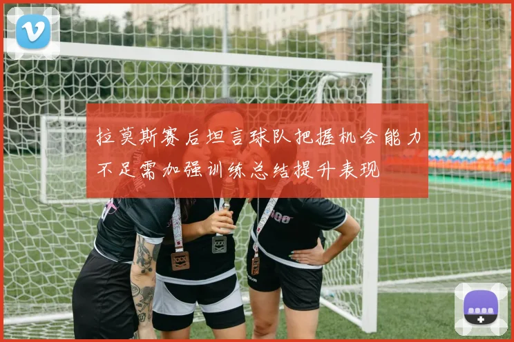 拉莫斯赛后坦言球队把握机会能力不足需加强训练总结提升表现