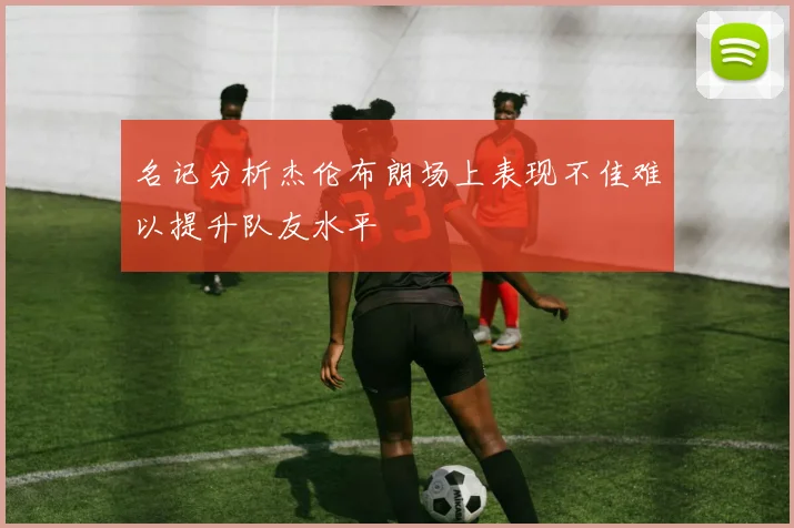名记分析杰伦布朗场上表现不佳难以提升队友水平