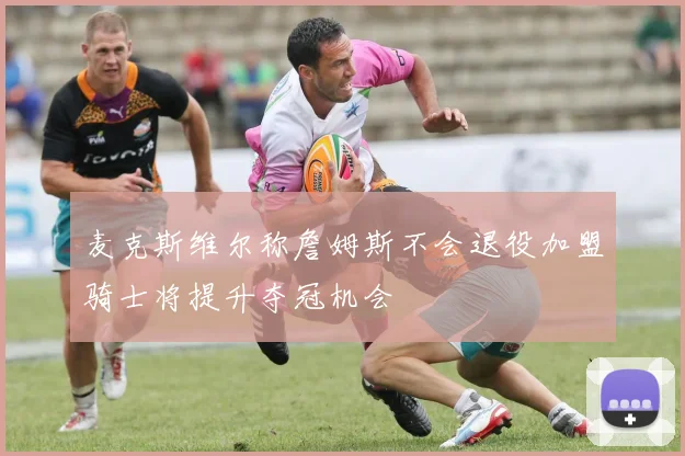 麦克斯维尔称詹姆斯不会退役加盟骑士将提升夺冠机会