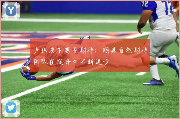 卢伟谈下赛季期待：顺其自然期待团队在提升中不断进步