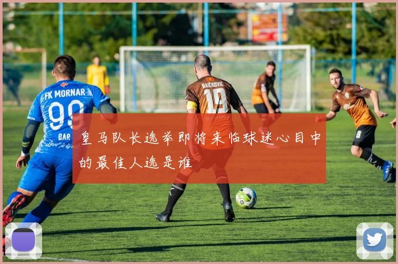 皇马队长选举即将来临球迷心目中的最佳人选是谁
