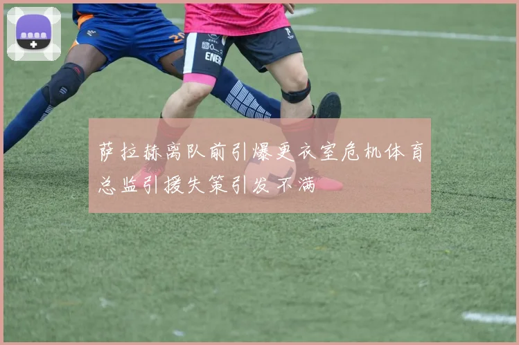 萨拉赫离队前引爆更衣室危机体育总监引援失策引发不满